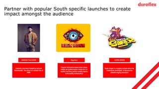 Partner with popular South specific launches to create
impact amongst the audience
Super singer is a singing contest where the
contestants participate to become the
ultimate singing champion
Popular elimination-based show where
celebs are locked inside a house for 3-4
months and they perform weekly task to
avoid weekly emilmination
Celebrity chat show hosted by Anirudh
Ravichander. The show is in similar line of
KWK
Bigg Boss
ANIRUDH TALK SHOW SUPER SINGER
 