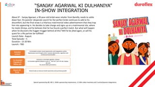“SANJAY AGARWAL KI DULHANIYA”
IN-SHOW INTEGRATION
About IP - Sanjay Agarwal, a 30-year-old bridal wear retailer from Bareilly, needs to settle
down fast. His parents' desperate search for the perfect bride continues to add to his
discomfort, but the final straw is a hilarious matrimonial video advertisement that they trap
him into appearing in. He decides to take charge and signs up on a matrimonial site, where
he meets Shreya, and he believes that he has found a perfect match. But what will happen
when he discovers the hugger-mugger behind all this? Will he be jilted again, or will his
quest for a life partner be fulfilled?
Launch Date:- August.
Total Episode – 5
Duration:- 15-20 Min
Launch:- TBD
Special sponsorship @1.1Cr, 35Mn sponsorship impressions, 12.5Mn video
inventory and 3 active/passive integrations
Special sponsorship @1.48 Cr, 35Mn sponsorship impressions, 12.5Mn video inventory and 3 active/passive integrations
Branded
content
Co-branded
Vignette &
Native ads
Exclusive co-branded vignette creation
Co-branded vignette played as ads on mid-roll / pre-roll ads, display
ads and
for social media promotions.
Brand Lift
Study
Brand study to measure brand awareness and purchase growth.
Co-branded content, brand placements and integrations within
Expressway Love through active / passive placements, vignettes and
contextual brand buildin
 