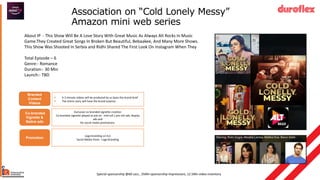 Association on “Cold Lonely Messy”
Amazon mini web series
About IP - This Show Will Be A Love Story With Great Music As Always Alt Rocks In Music
Game.They Created Great Songs In Broken But Beautiful, Bebaakee, And Many More Shows.
This Show Was Shooted In Serbia and Ridhi Shared The First Look On Instagram When They
Total Episode – 6
Genre:- Romance
Duration:- 30 Min
Launch:- TBD
Special sponsorship @1.1Cr, 35Mn sponsorship impressions, 12.5Mn video
inventory and 3 active/passive integrations
Co-branded
Vignette &
Native ads
Exclusive co-branded vignette creation
Co-branded vignette played as ads on mid-roll / pre-roll ads, display
ads and
for social media promotions.
Special sponsorship @60 Lacs , 35Mn sponsorship impressions, 12.5Mn video inventory
Promotion
Logo branding on ILU
Social Media Posts - Logo Branding
Branded
Content
Videos
• A 2-minute videos will be produced by us basis the brand brief
• The entire story will have the brand essence
 