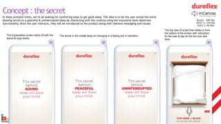 The Expandable screen starts off with the
layout & copy below.
The words in the middle keep on changing in a fading out/ in transition.
The top view of a bed then slides in from
the bottom of the screen with instruction
for the user to tap on the mic icon and
blow.
wireframe
01 02 04
03
Concept:thesecret
In these stressful times, we’re all looking for comforting ways to get good sleep. The idea is to let the user reveal the mind-
blowing secret to a peaceful & uninterrupted sleep by interacting with the creative using the innovative blow detection
functionality. Once the user interacts, they will be introduced to the product along with relevant messaging and visuals
Reach : 300 Mn
MAU’s: 250 Mn
DAU’s: 60 Mn
 