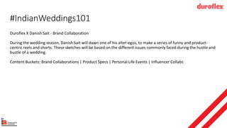 #IndianWeddings101
Duroflex X Danish Sait - Brand Collaboration
During the wedding season, Danish Sait will dawn one of his alter-egos, to make a series of funny and product-
centric reels and shorts. These sketches will be based on the different issues commonly faced during the hustle and
bustle of a wedding.
Content Buckets: Brand Collaborations | Product Specs | Personal Life Events | Influencer Collabs
 