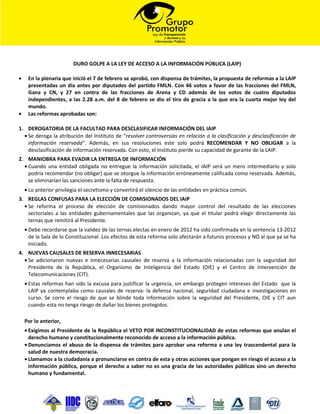 DURO GOLPE A LA LEY DE ACCESO A LA INFORMACIÓN PÚBLICA (LAIP)

•    En la plenaria que inició el 7 de febrero se aprobó, con dispensa de trámites, la propuesta de reformas a la LAIP
     presentadas un día antes por diputados del partido FMLN. Con 46 votos a favor de las fracciones del FMLN,
     Gana y CN, y 27 en contra de las fracciones de Arena y CD además de los votos de cuatro diputados
     independientes, a las 2.28 a.m. del 8 de febrero se dio el tiro de gracia a la que era la cuarta mejor ley del
     mundo.
•    Las reformas aprobadas son:

1. DEROGATORIA DE LA FACULTAD PARA DESCLASIFICAR INFORMACIÓN DEL IAIP
  • Se deroga la atribución del Instituto de “resolver controversias en relación a la clasificación y desclasificación de
    información reservada”. Además, en sus resoluciones este solo podrá RECOMENDAR Y NO OBLIGAR a la
    desclasificación de información reservada. Con esto, el Instituto pierde su capacidad de garante de la LAIP.
2. MANIOBRA PARA EVADIR LA ENTREGA DE INFORMACIÓN
  • Cuando una entidad obligada no entregue la información solicitada, el IAIP será un mero intermediario y solo
    podría recomendar (no obligar) que se otorgue la información erróneamente calificada como reservada. Además,
    se eliminarían las sanciones ante la falta de respuesta.
    • Lo anterior privilegia el secretismo y convertirá el silencio de las entidades en práctica común.
3. REGLAS CONFUSAS PARA LA ELECCIÓN DE COMISIONADOS DEL IAIP
  • Se reforma el proceso de elección de comisionados dando mayor control del resultado de las elecciones
    sectoriales a las entidades gubernamentales que las organizan, ya que el titular podrá elegir directamente las
    ternas que remitirá al Presidente.
    • Debe recordarse que la validez de las ternas electas en enero de 2012 ha sido confirmada en la sentencia 13-2012
      de la Sala de lo Constitucional. Los efectos de esta reforma solo afectarán a futuros procesos y NO al que ya se ha
      iniciado.
4. NUEVAS CAUSALES DE RESERVA INNECESARIAS
  • Se adicionaron nuevas e innecesarias causales de reserva a la información relacionadas con la seguridad del
    Presidente de la República, el Organismo de Inteligencia del Estado (OIE) y el Centro de Intervención de
    Telecomunicaciones (CIT).
    • Estas reformas han sido la excusa para justificar la urgencia, sin embargo protegen intereses del Estado que la
      LAIP ya contemplaba como causales de reserva: la defensa nacional, seguridad ciudadana e investigaciones en
      curso. Se corre el riesgo de que se blinde toda información sobre la seguridad del Presidente, OIE y CIT aun
      cuando esta no tenga riesgo de dañar los bienes protegidos.

    Por lo anterior,
    • Exigimos al Presidente de la República el VETO POR INCONSTITUCIONALIDAD de estas reformas que anulan el
      derecho humano y constitucionalmente reconocido de acceso a la información pública.
    • Denunciamos el abuso de la dispensa de trámites para aprobar una reforma a una ley trascendental para la
      salud de nuestra democracia.
    • Llamamos a la ciudadanía a pronunciarse en contra de esta y otras acciones que pongan en riesgo el acceso a la
      información pública, porque el derecho a saber no es una gracia de las autoridades públicas sino un derecho
      humano y fundamental.
 