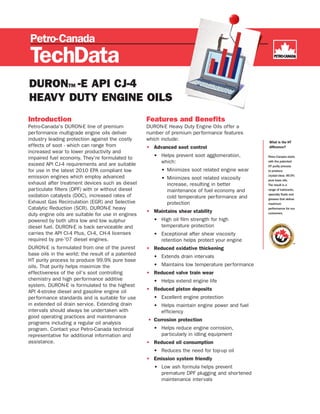 DURONTM -E API CJ-4
HEAVY DUTY ENGINE OILS
Introduction                                       Features and Benefits
Petro-Canada's DURON-E line of premium             DURON-E Heavy Duty Engine Oils offer a
performance multigrade engine oils deliver         number of premium performance features
industry leading protection against the costly     which include:
effects of soot - which can range from             • Advanced soot control
increased wear to lower productivity and
impaired fuel economy. They're formulated to          • Helps prevent soot agglomeration,       Petro-Canada starts

exceed API CJ-4 requirements and are suitable           which:                                  with the patented
                                                                                                HT purity process
for use in the latest 2010 EPA compliant low             • Minimizes soot related engine wear   to produce
                                                                                                crystal-clear, 99.9%
emission engines which employ advanced                   • Minimizes soot related viscosity     pure base oils.
exhaust after treatment devices such as diesel             increase, resulting in better        The result is a
particulate filters (DPF) with or without diesel           maintenance of fuel economy and      range of lubricants,
                                                                                                specialty fluids and
oxidation catalysts (DOC), increased rates of              cold temperature performance and     greases that deliver
Exhaust Gas Recirculation (EGR) and Selective              protection                           maximum
Catalytic Reduction (SCR). DURON-E heavy                                                        performance for our
                                                   • Maintains shear stability                  customers.
duty engine oils are suitable for use in engines
powered by both ultra low and low sulphur             • High oil film strength for high
diesel fuel. DURON-E is back serviceable and            temperature protection
carries the API CI-4 Plus, CI-4, CH-4 licenses        • Exceptional after shear viscosity
required by pre-’07 diesel engines.                     retention helps protect your engine
DURON-E is formulated from one of the purest       • Reduced oxidative thickening
base oils in the world; the result of a patented      • Extends drain intervals
HT purity process to produce 99.9% pure base
oils. That purity helps maximize the                  • Maintains low temperature performance
effectiveness of the oil’s soot controlling        • Reduced valve train wear
chemistry and high performance additive               • Helps extend engine life
system. DURON-E is formulated to the highest
API 4-stroke diesel and gasoline engine oil        • Reduced piston deposits
performance standards and is suitable for use         • Excellent engine protection
in extended oil drain service. Extending drain        • Helps maintain engine power and fuel
intervals should always be undertaken with              efficiency
good operating practices and maintenance
                                                   • Corrosion protection
programs including a regular oil analysis
program. Contact your Petro-Canada technical          • Helps reduce engine corrosion,
representative for additional information and           particularly in idling equipment
assistance.                                        • Reduced oil consumption
                                                      • Reduces the need for top-up oil
                                                   • Emission system friendly
                                                      • Low ash formula helps prevent
                                                        premature DPF plugging and shortened
                                                        maintenance intervals
 