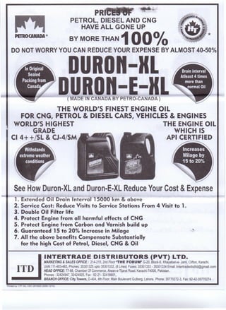 PETROCANADA *
Drain interval
Atleast 4 times
more than
Ka'Oil
Increases
Milage by
.20%
See How Duron-XL and Duron-E-XL Reduce Your Cost & Expense
1. Extended Oil Drain Interval 15000 km & above
2. Service Cost: Reduce Visits to Service Stations From 4 Visit to 1.
3. Double Oil Filter life
4. Protect Engine from all harmful effects of CNG
5. Protect Engine from Carbon and Varnish build up
6. Guaranteed 15 to 20% Increase in Milage
7. All the above benefits Compensate Substantially
for the high Cost of Petrol, Diesel, CNG & Oil
ITD
INTERTRADE DISTRIBUTORS (PVT) LTD.
MARKETING & SALES OFFICE: 214-215, 2nd Floor 'THE FORUM' G-20, Block-9, Khayaban-e- Jami, Clifton, Karachi.
UAN:111-483-483, Phones: 35301325 upto 35301332, (8 Lines) Faxes: 35301333 - 35301334 Email: Intertradedistltd@gmail.com
HEAD OFFICE: 77-88, Chamber Of Commerce, Aiwan-e-Tijarat Road, Karachi-74000, Pakistan.
Phones: 32424947, 32424925, Fax: 92-21- 32418601,
--_ •• BRANCH OFFICE: City Towers, D-404, 4th Floor, Main Boulevard Gulberg, Lahore. Phone: 35770272-3, Fax: 92-42-35770274
Printed by: LTP. Khi. 0301-2610820 (5000-12114)
 