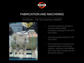 FABRICATION AND MACHINING
“DUROSA – GE GLS Number 266365”
• Currently machining Acerlan’s
Foundry (Matrix Metal
Company) castings for GE Oil &
Gas Hydril.
• Currently quoting directly to GE
Oil & GAS.
• Prior experience manufacturing
complete Intake and Exhaust
systems, Stainless Steel Baffles
and many other components for
the power industry.
 