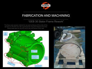 FABRICATION AND MACHINING
“GEB 30 Stator Frame Rework”
The Issue was excess material on as-cast surfaces at the ends of the
rail face on the PE end. We machined the required distance from the
frame head face on the PE end to the end faces of the rails.
 