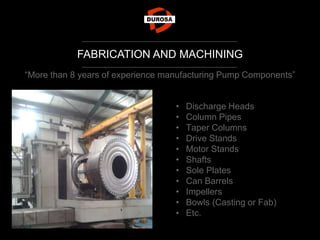 FABRICATION AND MACHINING
“More than 8 years of experience manufacturing Pump Components”
• Discharge Heads
• Column Pipes
• Taper Columns
• Drive Stands
• Motor Stands
• Shafts
• Sole Plates
• Can Barrels
• Impellers
• Bowls (Casting or Fab)
• Etc.
 
