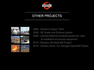 2006 - Deacero Celaya Plant
2008 - GE Intake and Exhaust system
2008 - Lamosa Material handling equipment, silos
& installation of process equipment
2013 - Deacero 3M Steel Mill Project
2015 - Gerdau Corsa, Cd. Sahagún Steel Mill Project
OTHER PROJECTS
 