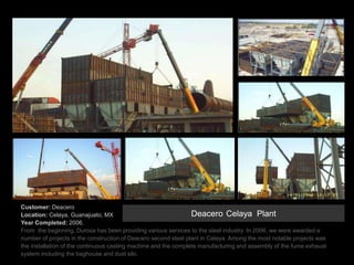 Customer: Deacero
Location: Celaya, Guanajuato, MX
Year Completed: 2006.
From the beginning, Durosa has been providing various services to the steel industry. In 2006, we were awarded a
number of projects in the construction of Deacero second steel plant in Celaya. Among the most notable projects was
the installation of the continuous casting machine and the complete manufacturing and assembly of the fume exhaust
system including the baghouse and dust silo.
Deacero Celaya Plant
 