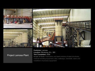 Customer: Lamosa
Location: Monterrey, N.L., MX
Year Completed: 2008.
Scope of work: Fabrication and steel erection of steel structures,
material handling equipment, silos, walkways, handrails, stairs and
installation of process equipment.
Project Lamosa Plant
 
