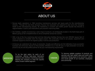• Durosa starts operations in 1982 providing maintenance services and spare parts for the manufacturing
industry . Through the last three decades, Durosa has expanded and adapted to best serve the changing
needs of the manufacturing industry. By maintaining a constant and stable growth Durosa has become a
regional leader in built to print fabrications and precision machining fields.
• Our facilities, capable of producing a wide range of products, are strategically located in the North East part of
Mexico giving us the competitiveness to serve companies across the country.
• With a top of the line machining plant and two fabrication facilities Durosa has over 200,000 square feet of
space prepared to complete even the largest project. We continually invest in our people, equipment and
customer support to ensure the highest quality in service and production.
• At Durosa we understand the values of production. Quality and efficiency are the hallmarks of any successful
business and at Durosa, they’re our first priorities. Whether it is a “one-off” job or a high production run we are
proud to say we are the perfect partner for all your manufacturing requirements.
To be the best option for each of our
customers, offering high-value fabrication
solutions and precision machining services,
aligning the company to meet the specific
needs of each market segment.
MISSION
To become reliable suppliers of products and
services with high added value and world class
standards. Being aware of an economic, cultural
and social growth of our business, employees
and community.
VISION
ABOUT US
 