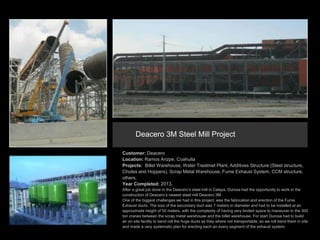 Customer: Deacero
Location: Ramos Arizpe, Coahuila
Projects: Billet Warehouse, Water Treatmet Plant, Additives Structure (Steel structure,
Chutes and Hoppers), Scrap Metal Warehouse, Fume Exhaust System, CCM structure,
others.
Year Completed: 2013.
After a great job done in the Deacero’s steel mill in Celaya, Durosa had the opportunity to work in the
construction of Deacero’s newest steel mill Deacero 3M.
One of the biggest challenges we had in this project, was the fabrication and erection of the Fume
Exhaust ducts. The size of the secondary duct was 7 meters in diameter and had to be installed at an
approximate height of 50 meters, with the complexity of having very limited space to maneuver in the 300
ton cranes between the scrap metal warehouse and the billet warehouse. For start Durosa had to build
an on site facility to bend roll the huge ducts as they where not transportable, so we roll bend them in site
and made a very systematic plan for erecting each an every segment of the exhaust system.
Deacero 3M Steel Mill Project
 