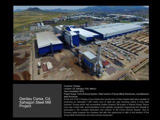 Customer: Gerdau
Location: Cd. Sahagún, Edo. México
Year Completed: 2015.
Project Scope: Fume Exhaust System, Steel erection of Scrap Metal Warehouse, miscellaneous
steel structures.
At the end of 2013 Gerdau Corsa started the construction of their newest steel plant capable of
producing an estimated 1,000 metric tons of steel per year focusing mainly in long steel
products. Durosa which had successfully finalize Deacero 3M project in Ramos Arizpe, Nuevo
Leon was invited with recommendation of the globally recognized engineering firm Danielli to
participate in the complete fabrication and erection of the Fume Exhaust System. Due to
Durosa’s great progress the company had also the opportunity to help in the erection of the
Scrap Metal Warehouse, and other process equipment.
Gerdau Corsa, Cd.
Sahagún Steel Mill
Project
 