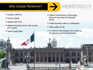 • Location (NAFTA)
• Human Capital
• Stable Labor force
• Highest education level in the country
(10.1 years)
• Stable Supply Base
Why choose Monterrey?
• Modern Infrastructure (Technology
Park and more than 60 industrial
parks)
• Global business culture is widespread
• High quality of Life
• An efficient links between the Academia,
the Industry and the Government
 