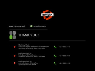 THANK YOU !
www.durosa.net ventas@durosa.net
Machining Plant
Ave. Futuro Nogalar 801-A Fracc. Industrial Nogalar
San Nicoas de los Garza, Nuevo León, 66484
Fabrication Plant #2
Peña Guerra 150 Peña Guerra
San Nicoas de los Garza, Nuevo León, 66484
Fabrication Plant #3
Antonio E. Marcos 40 Santa Rosa
Apodaca, Nuevo León, 66604
+52 818 353 41 12
+52 818 383 21 60
+52 818 385 31 38
 