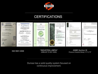 Durosa has a solid quality system focused on
continuous improvement.
CERTIFICATIONS
ISO 9001:2008 “INDUSTRIA LIMPIA”
(SIMILAR TO ISO 14000)
ASME Section IX
Pressure Vessels Stamp “U” & “R”
 