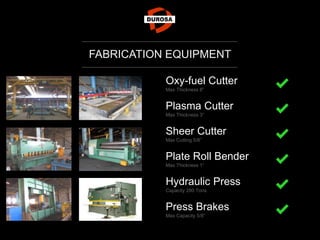 FABRICATION EQUIPMENT
Oxy-fuel Cutter
Max Thickness 8”
Plasma Cutter
Max Thickness 3”
Sheer Cutter
Max Cutting 5/8”
Plate Roll Bender
Max Thickness 1”
Hydraulic Press
Capacity 280 Tons
Press Brakes
Max Capacity 5/8”
 