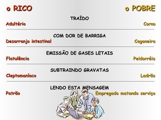 o RICO o POBRE TRAÍDO  Adultério   Corno COM DOR DE BARRIGA  Desarranjo intestinal   Caganeira EMISSÃO DE GASES LETAIS  Flatulência   Peidorréia SUBTRAINDO GRAVATAS  Cleptomaníaco   Ladrão LENDO ESTA MENSAGEM  Patrão   Empregado matando serviço 