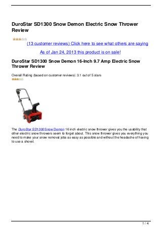 DuroStar SD1300 Snow Demon Electric Snow Thrower
Review

          (13 customer reviews) Click here to see what others are saying

                   As of Jan 24, 2013 this product is on sale!

DuroStar SD1300 Snow Demon 16-Inch 9.7 Amp Electric Snow
Thrower Review
Overall Rating (based on customer reviews): 3.1 out of 5 stars




The DuroStar SD1300 Snow Demon 16 inch electric snow thrower gives you the usability that
other electric snow throwers seem to forget about. This snow thrower gives you everything you
need to make your snow removal jobs as easy as possible and without the headache of having
to use a shovel.




                                                                                        1/4
 