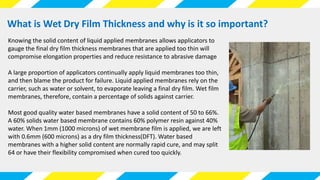 What is Wet Dry Film Thickness and why is it so important?
Knowing the solid content of liquid applied membranes allows applicators to
gauge the final dry film thickness membranes that are applied too thin will
compromise elongation properties and reduce resistance to abrasive damage
A large proportion of applicators continually apply liquid membranes too thin,
and then blame the product for failure. Liquid applied membranes rely on the
carrier, such as water or solvent, to evaporate leaving a final dry film. Wet film
membranes, therefore, contain a percentage of solids against carrier.
Most good quality water based membranes have a solid content of 50 to 66%.
A 60% solids water based membrane contains 60% polymer resin against 40%
water. When 1mm (1000 microns) of wet membrane film is applied, we are left
with 0.6mm (600 microns) as a dry film thickness(DFT). Water based
membranes with a higher solid content are normally rapid cure, and may split
64 or have their flexibility compromised when cured too quickly.
 