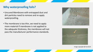 Why waterproofing fails?
Image copyright @ Durotech
• Uncured Membrane with entrapped dust and
dirt particles need to remove and re-apply
waterproofing.
• The membrane is too thin, we need to apply
more material if membrane is not applied to
the adequate thickness, the membrane will not
pass the manufacturer performance standards.
 