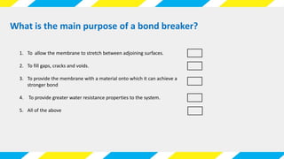 1. To allow the membrane to stretch between adjoining surfaces.
2. To fill gaps, cracks and voids.
3. To provide the membrane with a material onto which it can achieve a
stronger bond
4. To provide greater water resistance properties to the system.
5. All of the above
What is the main purpose of a bond breaker?
 