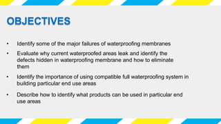 • Identify some of the major failures of waterproofing membranes
• Identify the importance of using compatible full waterproofing system in
building particular end use areas
OBJECTIVES
• Evaluate why current waterproofed areas leak and identify the
defects hidden in waterproofing membrane and how to eliminate
them
• Describe how to identify what products can be used in particular end
use areas
 