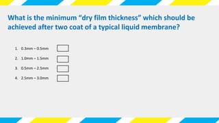 What is the minimum “dry film thickness” which should be
achieved after two coat of a typical liquid membrane?
1. 0.3mm – 0.5mm
2. 1.0mm – 1.5mm
3. 0.5mm – 2.5mm
4. 2.5mm – 3.0mm
 