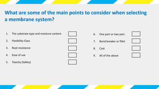 What are some of the main points to consider when selecting
a membrane system?
1. The substrate type and moisture content
2. Flexibility Class
3. Root resistance
4. Ease of use
5. Toxicity (Safety)
6. One part or two part.
7. Bond breaker or fillet
8. Cost
9. All of the above
 