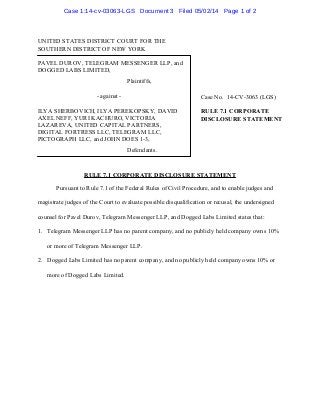 UNITED STATES DISTRICT COURT FOR THE
SOUTHERN DISTRICT OF NEW YORK
Case No. 14-CV-3063 (LGS)
RULE 7.1 CORPORATE
DISCLOSURE STATEMENT
PAVEL DUROV, TELEGRAM MESSENGER LLP, and
DOGGED LABS LIMITED,
Plaintiffs,
- against -
ILYA SHERBOVICH, ILYA PEREKOPSKY, DAVID
AXEL NEFF, YURI KACHURO, VICTORIA
LAZAREVA, UNITED CAPITAL PARTNERS,
DIGITAL FORTRESS LLC, TELEGRAM LLC,
PICTOGRAPH LLC, and JOHN DOES 1-3,
Defendants.
RULE 7.1 CORPORATE DISCLOSURE STATEMENT
Pursuant to Rule 7.1 of the Federal Rules of Civil Procedure, and to enable judges and
magistrate judges of the Court to evaluate possible disqualification or recusal, the undersigned
counsel for Pavel Durov, Telegram Messenger LLP, and Dogged Labs Limited states that:
1. Telegram Messenger LLP has no parent company, and no publicly held company owns 10%
or more of Telegram Messenger LLP.
2. Dogged Labs Limited has no parent company, and no publicly held company owns 10% or
more of Dogged Labs Limited.
Case 1:14-cv-03063-LGS Document 3 Filed 05/02/14 Page 1 of 2
 