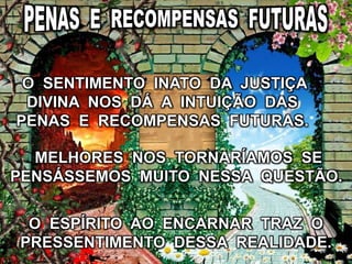 O ESPÍRITO AO ENCARNAR TRAZ O
PRESSENTIMENTO DESSA REALIDADE.
O SENTIMENTO INATO DA JUSTIÇA
DIVINA NOS DÁ A INTUIÇÃO DAS
PENAS E RECOMPENSAS FUTURAS.
MELHORES NOS TORNARÍAMOS SE
PENSÁSSEMOS MUITO NESSA QUESTÃO.
 