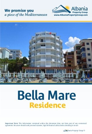 Bella Mare
Residence
Albania Property Group ©
Important Note: The information contained within this document does not form part of any contractual
agreement. Investors should seek personal taxation, legal & financial advice before deciding to invest.
We promise you
a piece of the Mediterranean
 