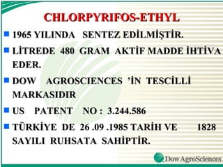 CHLORPYRIFOS-ETHYL
s   1965 YILINDA SENTEZ EDİLMİŞTİR.
s   LİTREDE 480 GRAM AKTİF MADDE İHTİVA
    EDER.
s   DOW AGROSCIENCES ’İN TESCİLLİ
    MARKASIDIR
s   US PATENT NO : 3.244.586
s   TÜRKİYE DE 26 .09 .1985 TARİH VE   1828
    SAYILI RUHSATA SAHİPTİR.
 