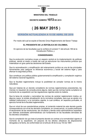 ´
MINISTERIO DEL TRABAJO
DECRETO NÚMERO 1072 DE 2015
REPUBLICA DE COLOMBIA
I
( 26 MAY 2015 )
VERSIÓN ACTUALIZADA A 15 DE ABRIL DE 2016
Por medio del cual se expide el Decreto Único Reglamentario del Sector Trabajo
EL PRESIDENTE DE LA REPÚBLICA DE COLOMBIA,
En ejercicio de las facultades que le confiere el numeral 11 del artículo 189 de la
Constitución Política, y
CONSIDERANDO:
Que la producción normativa ocupa un espacio central en la implementación de políticas
públicas, siendo el medio a través del cual se estructuran los instrumentos jurídicos que
materializan en gran parte las decisiones del Estado.
Que la racionalización y simplificación del ordenamiento jurídico es una de las principales
herramientas para asegurar la eficiencia económica y social del sistema legal y para
afianzar la seguridad jurídica.
Que constituye una política pública gubernamental la simplificación y compilación orgánica
del sistema nacional regulatorio.
Que la facultad reglamentaria incluye la posibilidad de compilar normas de la misma
naturaleza.
Que por tratarse de un decreto compilatorio de normas reglamentarias preexistentes, las
mismas no requieren de consulta previa alguna, dado que las normas fuente cumplieron al
momento de su expedición con las regulaciones vigentes sobre la materia.
Que la tarea de compilar y racionalizar las normas de carácter reglamentario implica, en
algunos casos, la simple actualización de la normativa compilada, para que se ajuste a la
realidad institucional y a la normativa vigente, lo cual conlleva, en aspectos puntuales, el
ejercicio formal de la facultad reglamentaria.
Que en virtud de sus características propias, el contenido material de este decreto guarda
correspondencia con el de los decretos compilados; en consecuencia, no puede predicarse
el decaimiento de las resoluciones, las circulares y demás actos administrativos expedidos
por distintas autoridades administrativas con fundamento en las facultades derivadas de
los decretos compilados.
Que la compilación de que trata el presente decreto se contrae a la normatividad vigente al
momento de su expedición, sin perjuicio de los efectos ultractivos de disposiciones
derogadas a la fecha, de conformidad con el artículo 38 de la Ley 153 de 1887.
 