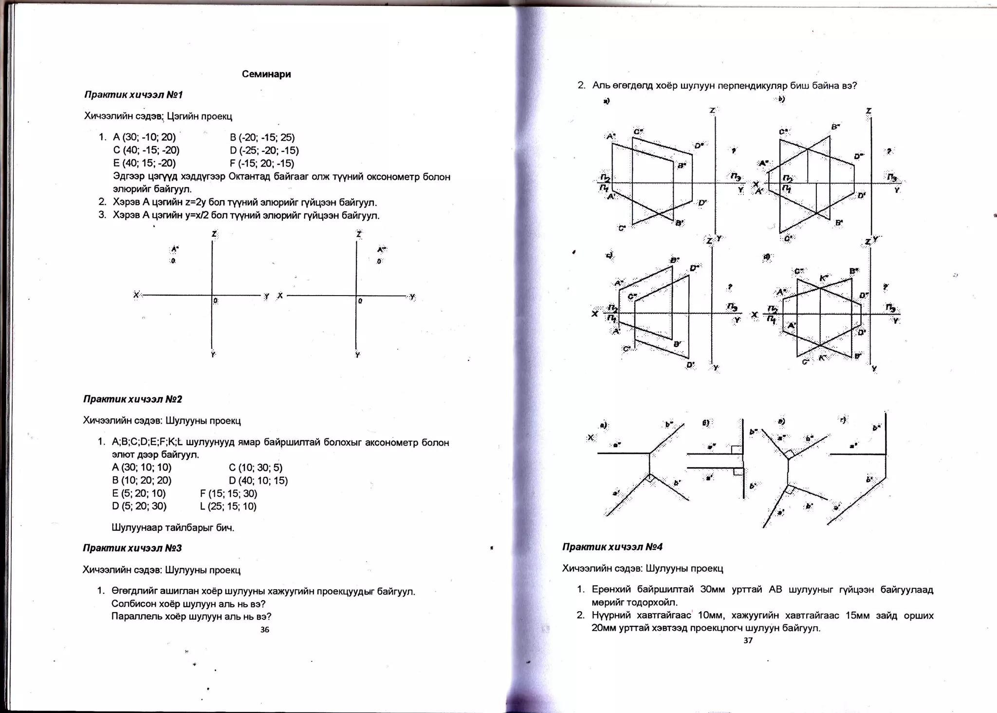 Ceuuxapx
B C20; -15; 25)
D G25; -20; -15)
F (-15; 20; -15)
Anserergeng xo6p ulynyyH nepneHAr4Kynep 6raur 6ailna ae?
r) 'l,
flpannuxxuwen Ng4
Xnqesnuriu ce4ee: lJJynyyHH npoeKq
1. Epexxrri Eailpwnnrah 30nrrru yprrafi AB uynyynur ryiqeen iahryynaag
ueprftr rogopxoftn.
2. Hyypnrafi xasrrafiraac' 10rrltrra, xaxyyrnfin xaarrafiraac 15pu,a safi4 opr.umx
2Orvu'r yprrafi xoBrooA npoeKr-Forq urynyyH 6ahryyn.
,7
2.
Ilpaxmux xuvstn Nst
Xmqeenrfix ce4ea. Llenrftn npoeKq
1. A(30;-10;20) ^
C (a0; -15; -20)
E (40; 15; -20)
B (10; 20; 20)
E (5;20; 10)
D (40; 10; 15)
F (15; 15;30)
e4reep qorwA xeA.qyrsep Onaxrqg fiahraar onx ryyxurfi oxcoxouerp 6onoH
enopuftr 6aftryyn.
2. Xepea A qeruiu z=2y 6on ryyxrai enrcpufir ryftqeeH 6ahryyn.
3. Xepee A qerrfix y=xf26onrYptnfi enapuilr rytiqeen iafrryyn.
tlparcnuxxuteon N92
Xuqsenuftx cegee: lUynyyHH npoexLl
1. A;B;C;D;E;F;K;L uynyynyyA nMap lahpwunrair 6onoxur axcoxouerp 6onox
onlor Aoep 6airryyn.
A (30; 10; 10) C (10; 30;5)
D (5;20;30) L (25; 15; 10)
tLlynyynaap rafin6apHr 6uq.
flpaxmuxxuueen N93
XrqeenrfiH cegee: [IlynyyHH npoeKq
1 . Orer4nrfir aulurnaH xoep uynyyHbl xaxyynarix npoexqyyAHr 6afiryyn.
Con6ucox xo6p r.uynyyu ans xs es?
Ilapannenu xodp uynyyH anu xu ao?
36
 