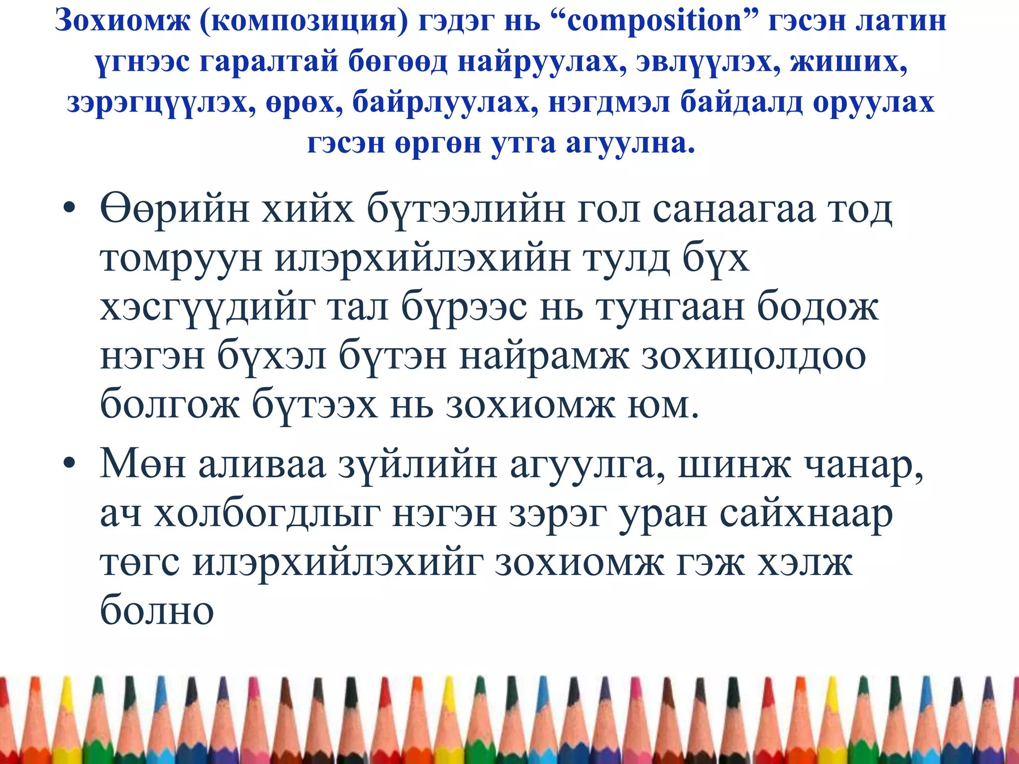Зохиомж (композиция) гэдэг нь “composition” гэсэн латин
үгнээс гаралтай бөгөөд найруулах, эвлүүлэх, жиших,
зэрэгцүүлэх, өрөх, байрлуулах, нэгдмэл байдалд оруулах
гэсэн өргөн утга агуулна.
• Өөрийн хийх бүтээлийн гол санаагаа тод
томруун илэрхийлэхийн тулд бүх
хэсгүүдийг тал бүрээс нь тунгаан бодож
нэгэн бүхэл бүтэн найрамж зохицолдоо
болгож бүтээх нь зохиомж юм.
• Мөн аливаа зүйлийн агуулга, шинж чанар,
ач холбогдлыг нэгэн зэрэг уран сайхнаар
төгс илэрхийлэхийг зохиомж гэж хэлж
болно
 