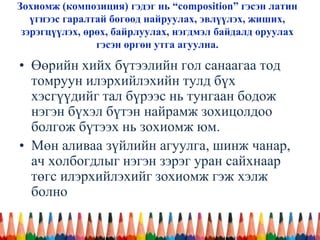Зохиомж (композиция) гэдэг нь “composition” гэсэн латин
үгнээс гаралтай бөгөөд найруулах, эвлүүлэх, жиших,
зэрэгцүүлэх, өрөх, байрлуулах, нэгдмэл байдалд оруулах
гэсэн өргөн утга агуулна.
• Өөрийн хийх бүтээлийн гол санаагаа тод
томруун илэрхийлэхийн тулд бүх
хэсгүүдийг тал бүрээс нь тунгаан бодож
нэгэн бүхэл бүтэн найрамж зохицолдоо
болгож бүтээх нь зохиомж юм.
• Мөн аливаа зүйлийн агуулга, шинж чанар,
ач холбогдлыг нэгэн зэрэг уран сайхнаар
төгс илэрхийлэхийг зохиомж гэж хэлж
болно
 