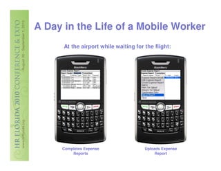 A Day in the Life of a Mobile Worker
       At the airport while waiting for the flight:




     7/29/2010                                   7/30/2010 8/1/…
     7/29/2010
     7/28/2010
     7/29/2010
     7/29/2010
     7/30/2010
      7/1/2010
      7/6/2010




     Completes Expense                  Uploads Expense
         Reports                             Report
 