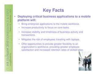 Key Facts
• Deploying critical business applications to a mobile
  platform will:
   • Bring enterprise applications to the mobile workforce.
   • Increase productivity to focus on core tasks.
   • Increase visibility and timeliness of business activity and
     transactions.
   • Mitigates the risk of employees traveling with laptops.
   • Offer opportunities to provide greater flexibility to an
     organization’s workforce, providing greater employee
     satisfaction and increased retention rates of skilled labor.
 