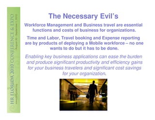 The Necessary Evil’s
Workforce Management and Business travel are essential
   functions and costs of business for organizations.
 Time and Labor, Travel booking and Expense reporting
are by products of deploying a Mobile workforce – no one
            wants to do but it has to be done.
Enabling key business applications can ease the burden
and produce significant productivity and efficiency gains
 for your business travelers and significant cost savings
                  for your organization.
 