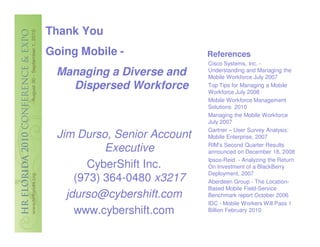 Thank You
Going Mobile -                References
                              Cisco Systems, Inc. -
 Managing a Diverse and       Understanding and Managing the
                              Mobile Workforce July 2007
   Dispersed Workforce        Top Tips for Managing a Mobile
                              Workforce July 2008
                              Mobile Workforce Management
                              Solutions 2010
                              Managing the Mobile Workforce
                              July 2007
                              Gartner – User Survey Analysis:
  Jim Durso, Senior Account   Mobile Enterprise, 2007
                              RIM’s Second Quarter Results
            Executive         announced on December 18, 2008
                              Ipsos-Reid - Analyzing the Return
        CyberShift Inc.       On Investment of a BlackBerry
                              Deployment, 2007
      (973) 364-0480 x3217    Aberdeen Group - The Location-
                              Based Mobile Field-Service
    jdurso@cybershift.com     Benchmark report October 2006
                              IDC - Mobile Workers Will Pass 1
      www.cybershift.com      Billion February 2010
 