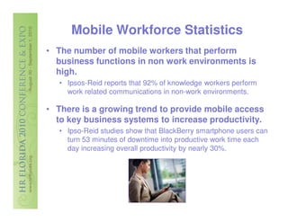 Mobile Workforce Statistics
• The number of mobile workers that perform
  business functions in non work environments is
  high.
   • Ipsos-Reid reports that 92% of knowledge workers perform
     work related communications in non-work environments.

• There is a growing trend to provide mobile access
  to key business systems to increase productivity.
   • Ipso-Reid studies show that BlackBerry smartphone users can
     turn 53 minutes of downtime into productive work time each
     day increasing overall productivity by nearly 30%.
 