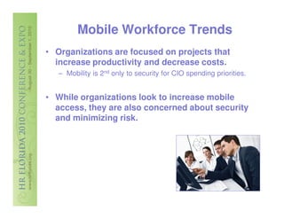 Mobile Workforce Trends
• Organizations are focused on projects that
  increase productivity and decrease costs.
   – Mobility is 2nd only to security for CIO spending priorities.


• While organizations look to increase mobile
  access, they are also concerned about security
  and minimizing risk.
 