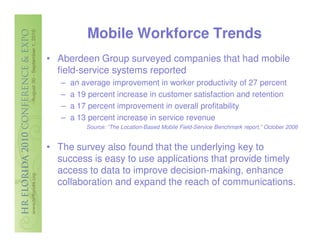 Mobile Workforce Trends
• Aberdeen Group surveyed companies that had mobile
  field-service systems reported
   –   an average improvement in worker productivity of 27 percent
   –   a 19 percent increase in customer satisfaction and retention
   –   a 17 percent improvement in overall profitability
   –   a 13 percent increase in service revenue
           Source: “The Location-Based Mobile Field-Service Benchmark report,” October 2006


• The survey also found that the underlying key to
  success is easy to use applications that provide timely
  access to data to improve decision-making, enhance
  collaboration and expand the reach of communications.
 