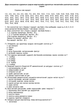 Дүрс оношилгоо судлалын үндсэн мэргэшлийн сургалтын төгсөлтийн шалгалтын жишиг
сорил
Сорилын зөв хариулт
1-C, 2-A, 3-A, 4-A, 5-C, 6-B, 7-C, 8-D, 9-D, 10-C, 11-A, 12-C, 13-B, 14-D, 15-D, 16-B, 17-E,
18-A, 19-B, 20-C, 21-B, 22-D, 23-C, 24-A, 25-C, 26-B, 27-D, 28-D, 29-C, 30-D, 31-B, 32-C,
33-A, 34-E, 35-C, 36-C, 37-D, 38-D, 39-C, 40-B, 41-C, 42-A, 43-D, 44-C, 45-A, 46-B, 47-D,
48-D, 49-E, 50-D, 51-A, 52-E, 53-A, 54-E, 55-D, 56-A, 57-E, 58-C, 59-D, 60-A, 61-B, 62-E,
63-D, 64-C, 65-A, 66-B, 67-B, 68-C, 69-C, 70-A, 71-C, 72-C, 73-B, 74-C, 75-A, 76-E, 77-B,
78-A, 79-A, 80-B
1. Нэг сонголттой тест ( Зөвхөн 1 хариулт зөв байх ) Энэ хэлбэрийн сорил нь A, B, C, D, E
гэсэн дугаартай бөгөөд Зөвхөн 1 зөв хариуг сонгоно.
2. Олон сонголттой тест ( Хэдэн ч хариулт зөв байж болох )
1, 2, 3 дугаар хариултууд зөв бол (A.)
1, 2, 3, 4 дугаар хариултууд зөв бол (B.)
2 ба 4 дугаар хариултууд зөв бол (C.)
Зөвхөн 4-р хариулт зөв бол (D.)
Бүх хариулт зөв бол (E.)
/1./ Эпидураль цус хуралтаар хүндрэх эмгэгүүдийг сонгоно уу ?
1. цус хомсрох
2. гэмтэл
3. АВМ
4. хатуу бүрхүүлийн артери-венийн фистул
5. артерийн судасны цүлхэн
/2./ Гол судасны диссекцийг (цууралт) Де Баккейн ангилалаар хэрхэн ангилах вэ ?
1. I хэлбэр
2. II хэлбэр
3. III хэлбэр
4. IV хэлбэр
5. V хэлбэр
/3./ Бөөрний тодосгогч бодистой КТ шинжилгээний үе шатуудыг сонгоно уу ?
1. кортикомедуляр үе шат
2. нефрографик үе шат
3. ялгарлын үе шат
4. эдийн шингээлтийн үе шат
5. давхар тодосгогчийн үе шат
/4./ Ангиографи шинжилгээний оношилгоо-эмчилгээний үндсэн чиглэл юу вэ ?
1. эрхтэн системийн эмгэгийг оношлох
2. сэтгүүрийг ашиглаж эмээр эмчлэх
3. судсан дотуур мэс заслын аргаар эмчлэх
4. судас залгах
5. хими эмчилгээ хийх
/5./ Крон өвчний нэвчдэсийн үеийн эндоскопийн шинж тэмдгээс ?
1. хүрэлцэхэд бага зэргийн цус шүүрэлттэй
2. өнгөц шархлаанууд
3. салстын хаван
4. салстын доод давхаргын хаван
5. судасны зураглал олширсон
/6./ Хавдрын урьдал өөрчлөлтөнд ямар эмгэгүүд орохгүй вэ ?
1. метаплази
 