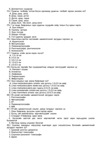 E. Долгионтсон сүүдрээр
/74./ Уушигны талбайд татсан босоо шугамаар уушигны талбайг хэрхэн ангилах вэ?
A. Дээд, дунд, доод
B. Дээд, гадна, дотно
C. Дотно, дунд, гадна
D. Гадна, дунд, доод
E. Дээд хэсэг, төв хэсэг, доод хэсэг
/75./ 1-р ташуу байрлалын зүрх судасны сүүдрийн хойд талын 2-р нумыг нэрлэ
A. Зүүн ховдол
B. Уушгины артери
C. Зүүн тосгуур
D. Баруун тосгуур
E. Гол судасны уруудах хэсэг
/76./ Амьсгалын эрхтэн системийн шинжилгээний аргуудыг нэрлэнэ үү
A. Ирригоскопи
B. Фистулографи
C. Пневмоартрографи
D. Рентгенографи, рентгеноскопи
E. Колоноскопи
/77./ Уушигны угийн өргөн хэдэн см вэ?
A. 1,2-1,8 см
B. 2-3,5 см
C. 0,5-1,0 см
D. 1,5-2,5 см
E. 2.5-5.0 см
/78./ Бүтэц нэг төрлийн бус сүүдэржилтээр илэрдэг эмгэгүүдийг нэрлэнэ үү
A. Нэвчдэст сүүдэр
B. Ателектаз
C. Эмфизема
D. Пневмоторакс
E. Фиброторакс
/79./ Зүүн ховдлын нум хаана байрладаг вэ?
A. Linea mediaclavicularis sinistra -аас дотогш 1,5-2,0 см зайд
B. Linea mediaclavicularis dexter-аас дотогш 1,5-2,0 см зайд
C. Linea mediaclavicularis-аас гадагш 2,0-2,5 см зайд
D. Linea parasternalis sinistra-aaс дотогш 1,5-2,0 см зайд
E. Linea mammilaris sinistra -аас дотогш 2,0-2.5 см зайд
/80./ Яс үений системийн шинжилгээний аргуудыг нэрлэ
1. Рентгенографи
2. Фистулографи
3. КТ
4. Пневмоартрографи
5. MRI
/81./ КТ-ийн шинжилгээний онцлог, давуу талуудыг нэрлэнэ үү
1. Олон байрлалд эргүүлэн цээж гэрэлд харах
2. Бүтэц, үйл ажиллагааны өөрчлөлтүүдийг үнэлнэ
3. Стандарт 4 байрлалд зураг авна
4. Зүслэгийн хавтгай дах эмгэг өөрчлөлтийг нэгэн зэрэг харж харьцуулан үнэлэх
боломжтой
5. Өвчтөнд туяаны ачаалал багатай
/82./ Уушгины хавдарыг илрүүлхэд ашигладаг дүрс оношлогооны багажийн шинжилгээний
аргуудыг нэрлэнэ үү?
1. Цээжний рентген шинжилгээ
2. Компьютерт томографи
3. Соронзон резонанст томографи
4. Дуран
 