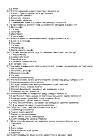 5. Биопси
/83./ Рентген цацрагийн онцгой чанаруудыг дурьдана уу
1. Гэрэлтэт буюу флюроресценци үүсгэх чанар
2. Цэнэгжүүлэх үйлчилгээ
3. Биологийн үйлчилгээ
4. Фотохимийн үйлчилгээ
5. Хүний биеийн бүхий л эд эрхтэнг нэвтрэн гарах чадвартай
/84./ Бүдүүн гэдэсний эмгэгийг ямар шинжилгээний аргуудаар оношлох вэ?
1. Цистографи
2. Хэт авиа
3. Урографи
4. Ирригоскопи
5. Сцинтиграфи
/85./ Бөөрний унжилтыг ямар шинжилгээний аргуудаар оношлох вэ?
1. Бөөрний ангиографи
2. Урографи
3. Хэт авиа
4. Фистулографи
5. Гистеросальпингографи
/86./ Уушгины хавдрыг үнэлэх дүрс оношлогооны шинжүүдийг нэрлэнэ үү?
1. Хавдрын хэлбэр
2. Хавдрын зах ирмэг
3. Хөндийтэй эсэх
4. Шохойжсон голомттой эсэх
5. Уг өргөссөн эсэх
/87./ Аяганцар, тэвшинцэрийн эмгэг өөрчлөлтүүдийг оношлох шинжилгээний аргуудыг нэрлэ
1. Цистографи
2. Ялгаруулах урографи
3. Пневмоартрографи
4. Хэт авиа
5. Пневморетроперитонеум
/88./ Рентгеноскопийн арга нь рентгенографийн аргаас ямар давуу талуудтай вэ?
1. Эдэд гарсан нягтын зөрүүг мэдэрнэ
2. Бүтэц үйл ажиллагааны хавсарсан өөрчлөлтүүдийг илрүүлнэ
3. Өвчтөнд туяаны ачаалал багатай
4. Эрхтний физиологийн хөдөлгөөн, үйл ажиллагааг үнэлнэ
5. Шинжилгээ хурдан, зовиургүй
/89./ Рентгеноскопийн шинжилгээний давуу талуудыг нэрлэнэ үү
1. Бодит баримт үлдэж, цаашид өвчний явцыг харьцуулан судлах боломжтой
2. Шинжлүүлэгчийг дурын байрлалаар шинжилж болно
3. Шинжлүүлэгчид туяаны ачаалал багатай
4. Бүтэц, үйл ажиллагааны хавсарсан өөрчлөлтүүдийг шинжлэх боломжтой
5. 1-2 мм хэмжээтэй жижиг сүүдэр тод харагдана
/90./ Тодосгогч бодист тавигдах гол шаардлага юу вэ?
1. Хүний биед гаж нөлөөгүй
2. Тодрох чанар өндөртэй
3. Биеээс хурдан гадагшилдаг
4. Цусны химийн бүтцэд нөлөөлдөггүй
5. Хоол боловсруулах шүүсэнд уусдаггүй
/91./ Ирригоскопийн шинжилгээнд ашигладаг үндсэн тодосгогч бодисыг нэрлэ
1. Урографин
2. Хий
3. Верографин
4. Барисульфатын усан зуурмаг
5. Иодлипол
/92./ Хоол боловсруулах замын рентген шинжилгээний аргуудыг нэрлэ
 