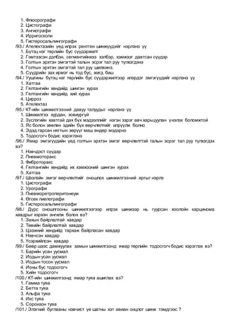 1. Флюорографи
2. Цистографи
3. Ангиографи
4. Ирригоскопи
5. Гистеросальпингографи
/93./ Ателектазийн үед илрэх рентген шинжүүдийг нэрлэнэ үү
1. Бүтэц нэг төрлийн бус сүүдэржилт
2. Гэмтээсэн дэлбэн, сегментийнхээ хэлбэр, хэмжээг давтсан сүүдэр
3. Голтын эрхтэн эмгэгтэй талын эсрэг тал руу түлхэгдэнэ
4. Голтын эрхтэн эмгэгтэй тал руу шилжинэ.
5. Сүүдрийн зах ирмэг нь тод бус, жигд биш
/94./ Уушгины бүтэц нэг төрлийн бус сүүдэржилтээр илэрдэг эмгэгүүдийг нэрлэнэ үү
1. Хатгаа
2. Гялтангийн хөндийд шингэн хурах
3. Гялтангийн хөндийд хий хурах
4. Цирроз
5. Ателектаз
/95./ КТ-ийн шинжилгээний давуу талуудыг нэрлэнэ үү
1. Шинжилгээ хурдан, зовиургүй
2. Зүслэгийн хавтгай дах бүх мэдээллийг нэгэн зэрэг авч харьцуулан үнэлэх боломжтой
3. Яс болон зөөлөн эдийн бүх өөрчлөлтийг илрүүлж болно
4. Эдэд гарсан нягтын зөрүүг маш өндөр мэдэрнэ
5. Тодосгогч бодис хэрэглэнэ
/96./ Ямар эмгэгүүдийн үед голтын эрхтэн эмгэг өөрчлөлттэй талын эсрэг тал руу түлхэгдэх
вэ?
1. Нэвчдэст сүүдэр
2. Пневмоторакс
3. Фиброторакс
4. Гялтангийн хөндийд их хэмжээний шингэн хурах
5. Хатгаа
/97./ Шээлэйн эмгэг өөрчлөлтийг оношлох шинжилгээний аргыг нэрлэ
1. Цистографи
2. Урографи
3. Пневморетроперитонеум
4. Өгсөх пиелографи
5. Гистеросальпингографи
/98./ Дүрс оношлгооны шинжилгээгээр илрэх шинжээр нь гуурсан хоолойн карцинома
хавдрыг хэрхэн ангилж болох вэ?
1. Захын байрлалтай хавдар
2. Төвийн байрлалтай хавдар
3. Цээжний хөндийд тархаж байрласан хавдар
4. Нэвчсэн хавдар
5. Үсэрхийлсэн хавдар
/99./ Бөөр шээс дамжуулах замын шинжилгээнд ямар төрлийн тодосгогч бодис хэрэглэх вэ?
1. Барийн усан уусмал
2. Иодын усан уусмал
3. Иодын тосон уусмал
4. Ионы бус тодосгогч
5. Хийн тодосгогч
/100./ КТ-ийн шинжилгээнд ямар туяа ашиглах вэ?
1. Гамма туяа
2. Бетта туяа
3. Альфа туяа
4. Икс туяа
5. Соронзон туяа
/101./ Элэгний буглааны нэвчист үе шатны хэт авиан онцлог шинж тэмдгээс ?
 