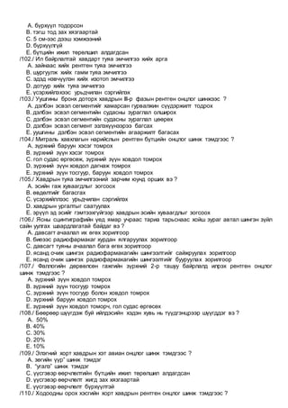 A. бүрхүүл тодорсон
B. тэгш тод зах хязгаартай
C. 5 см-ээс дээш хэмжээний
D. бүрхүүлгүй
E. бүтцийн ижил төрөлшил алдагдсан
/102./ Ил байрлалтай хавдарт туяа эмчилгээ хийх арга
A. зайнаас хийх рентген туяа эмчилгээ
B. шургуулж хийх гамм туяа эмчилгээ
C. эдэд нэвчүүлэн хийх изотоп эмчилгээ
D. дотуур хийх туяа эмчилгээ
E. үсэрхийлэхээс урьдчилан сэргийлэх
/103./ Уушгины бронх доторх хавдрын III-р фазын рентген онцлог шинжээс ?
A. дэлбэн эсвэл сегментийг хамарсан гурвалжин сүүдэржилт тодрох
B. дэлбэн эсвэл сегментийн судасны зураглал олширох
C. дэлбэн эсвэл сегментийн судасны зураглал цөөрөх
D. дэлбэн эсвэл сегмент эзлэхүүнээрээ багсах
E. уушгины дэлбэн эсвэл сегментийн агааржилт багасах
/104./ Митраль хавхлагын нарийслын рентген бүтцийн онцлог шинж тэмдгээс ?
A. зүрхний баруун хэсэг томрох
B. зүрхний зүүн хэсэг томрох
C. гол судас өргөсөж, зүрхний зүүн ховдол томрох
D. зүрхний зүүн ховдол дагнаж томрох
E. зүрхний зүүн тосгуур, баруун ховдол томрох
/105./ Хавдрын туяа эмчилгээний зарчим юунд орших вэ ?
A. эсийн гаж хуваагдлыг зогсоох
B. өвдөлтийг багасгах
C. үсэрхийллээс урьдчилан сэргийлэх
D. хавдрын ургалтыг саатуулах
E. эрүүл эд эсийг гэмтээхгүйгээр хавдрын эсийн хуваагдлыг зогсоох
/106./ Ясны сцинтиграфийн үед ямар учраас тариа тарьснаас хойш зураг автал шингэн зүйл
сайн уулгах шаардлагатай байдаг вэ ?
A. давсагт ачаалал их өгөх зорилгоор
B. биеээс радиофармакаг хурдан ялгаруулах зорилгоор
C. давсагт туяны ачаалал бага өгөх зорилгоор
D. ясанд очиж шингэх радиофармакагийн шингээлтийг сайжруулах зорилгоор
E. ясанд очиж шингэх радиофармакагийн шингээлтийг бууруулах зорилгоор
/107./ Фаллогийн дөрвөлсөн гажгийн зүрхний 2-р ташуу байрлалд илрэх рентген онцлог
шинж тэмдгээс ?
A. зүрхний зүүн ховдол томрох
B. зүрхний зүүн тосгуур томрох
C. зүрхний зүүн тосгуур болон ховдол томрох
D. зүрхний баруун ховдол томрох
E. зүрхний зүүн ховдол томорч, гол судас өргөсөх
/108./ Бөөрөөр шүүгдэж буй ийлдэсийн хэдэн хувь нь түүдгэнцрээр шүүгддэг вэ ?
A. 50%
B. 40%
C. 30%
D. 20%
E. 10%
/109./ Элэгний хорт хавдрын хэт авиан онцлог шинж тэмдгээс ?
A. зөгийн үүр” шинж тэмдэг
B. “угалз” шинж тэмдэг
C. үүсгэвэр өөрчлөлтийн бүтцийн ижил төрөлшил алдагдсан
D. үүсгэвэр өөрчлөлт жигд зах хязгаартай
E. үүсгэвэр өөрчлөлт бүрхүүлтэй
/110./ Ходоодны орох хэсгийн хорт хавдрын рентген онцлог шинж тэмдгээс ?
 