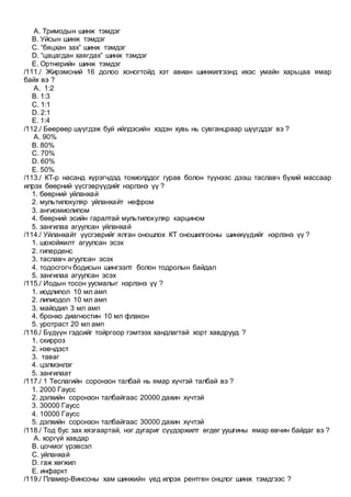 A. Тримодын шинж тэмдэг
B. Уйсын шинж тэмдэг
C. “бяцхан зах” шинж тэмдэг
D. “цацагдан хаягдах” шинж тэмдэг
E. Ортнерийн шинж тэмдэг
/111./ Жирэмсний 16 долоо хоногтойд хэт авиан шинжилгээнд ихэс умайн харьцаа ямар
байх вэ ?
A. 1:2
B. 1:3
C. 1:1
D. 2:1
E. 1:4
/112./ Бөөрөөр шүүгдэж буй ийлдэсийн хэдэн хувь нь сувганцраар шүүгддэг вэ ?
A. 90%
B. 80%
C. 70%
D. 60%
E. 50%
/113./ КТ-р насанд хүрэгчдэд тохиолддог гурав болон түүнээс дээш таславч бүхий массаар
илрэх бөөрний үүсгэврүүдийг нэрлэнэ үү ?
1. бөөрний уйланхай
2. мультилокуляр уйланхайт нефром
3. ангиомиолипом
4. бөөрний эсийн гаралтай мультилокуляр карцином
5. зангилаа агуулсан уйланхай
/114./ Уйланхайт үүсгэврийг ялган оношлох КТ оношилгооны шинжүүдийг нэрлэнэ үү ?
1. шохойжилт агуулсан эсэх
2. гиперденс
3. таславч агуулсан эсэх
4. тодосгогч бодисын шингээлт болон тодролын байдал
5. зангилаа агуулсан эсэх
/115./ Иодын тосон уусмалыг нэрлэнэ үү ?
1. иодлипол 10 мл амп
2. липиодол 10 мл амп
3. майодил 3 мл амп
4. бронхо диагностин 10 мл флакон
5. уротраст 20 мл амп
/116./ Бүдүүн гэдсийг тойргоор гэмтээх хандлагтай хорт хавдрууд ?
1. скирроз
2. нэвчдэст
3. таваг
4. цэлмэнлэг
5. зангилаат
/117./ 1 Теслагийн соронзон талбай нь ямар хүчтэй талбай вэ ?
1. 2000 Гаусс
2. дэлхийн соронзон талбайгаас 20000 дахин хүчтэй
3. 30000 Гаусс
4. 10000 Гаусс
5. дэлхийн соронзон талбайгаас 30000 дахин хүчтэй
/118./ Тод бус зах хязгаартай, нэг дугариг сүүдэржилт өгдөг уушгины ямар өвчин байдаг вэ ?
A. хоргүй хавдар
B. цочмог үрэвсэл
C. уйланхай
D. гаж хөгжил
E. инфаркт
/119./ Пламер-Винсоны хам шинжийн үед илрэх рентген онцлог шинж тэмдгээс ?
 